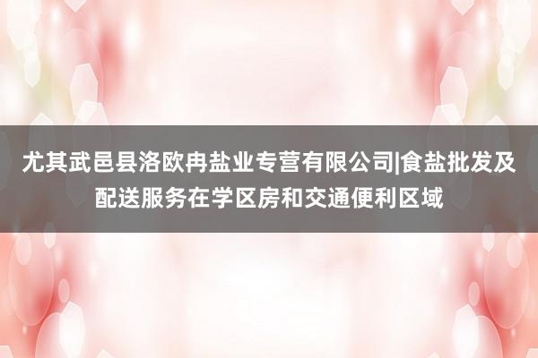 尤其武邑县洛欧冉盐业专营有限公司|食盐批发及配送服务在学区房和交通便利区域