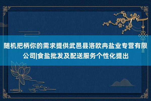随机把柄你的需求提供武邑县洛欧冉盐业专营有限公司|食盐批发及配送服务个性化提出