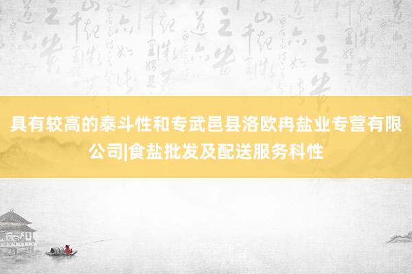 具有较高的泰斗性和专武邑县洛欧冉盐业专营有限公司|食盐批发及配送服务科性