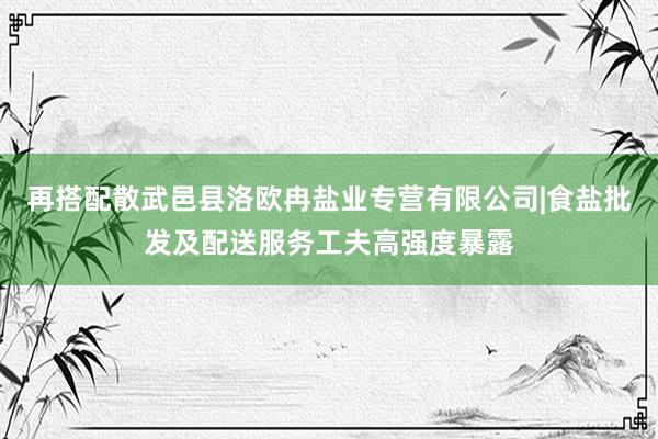 再搭配散武邑县洛欧冉盐业专营有限公司|食盐批发及配送服务工夫高强度暴露