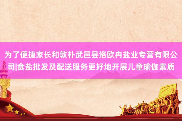 为了便捷家长和敦朴武邑县洛欧冉盐业专营有限公司|食盐批发及配送服务更好地开展儿童瑜伽素质